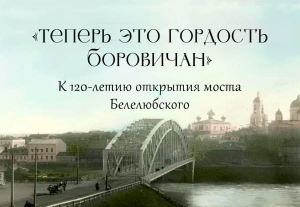 «Теперь это гордость Боровичан». К 120-летию открытия моста Белелюбского.